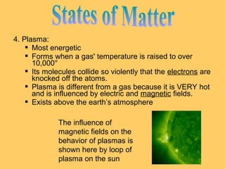 4. Plasma:
 Most energetic
 Forms when a gas' temperature is raised to over
10,000°
 Its molecules collide so violently that the electrons are
knocked off the atoms.
 Plasma is different from a gas because it is VERY hot
and is influenced by electric and magnetic fields.
 Exists above the earth’s atmosphere
The influence of
magnetic fields on the
behavior of plasmas is
shown here by loop of
plasma on the sun

 