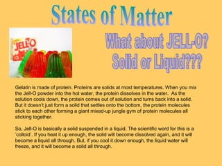 Gelatin is made of protein. Proteins are solids at most temperatures. When you mix
the Jell-O powder into the hot water, the protein dissolves in the water. As the
solution cools down, the protein comes out of solution and turns back into a solid.
But it doesn’t just form a solid that settles onto the bottom, the protein molecules
stick to each other forming a giant mixed-up jungle gym of protein molecules all
sticking together.
So, Jell-O is basically a solid suspended in a liquid. The scientific word for this is a
’colloid’. If you heat it up enough, the solid will become dissolved again, and it will
become a liquid all through. But, if you cool it down enough, the liquid water will
freeze, and it will become a solid all through.

 