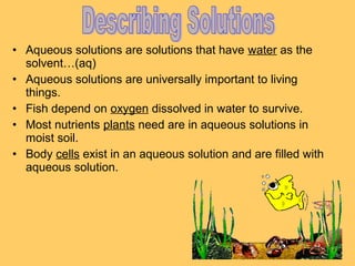 • Aqueous solutions are solutions that have water as the
solvent…(aq)
• Aqueous solutions are universally important to living
things.
• Fish depend on oxygen dissolved in water to survive.
• Most nutrients plants need are in aqueous solutions in
moist soil.
• Body cells exist in an aqueous solution and are filled with
aqueous solution.

 