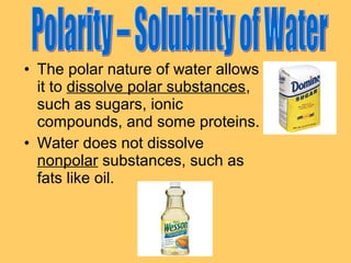 • The polar nature of water allows
it to dissolve polar substances,
such as sugars, ionic
compounds, and some proteins.
• Water does not dissolve
nonpolar substances, such as
fats like oil.

 