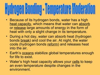 • Because of its hydrogen bonds, water has a high
heat capacity, which means that water can absorb
or release large amounts of energy in the form of
heat with only a slight change in its temperature.
• During a hot day, water can absorb heat (hydrogen
bonds break) and cool the air. At night, the water
cools (hydrogen bonds reform) and releases heat
into the air.
• Earth’s oceans stabilize global temperatures enough
for life to exist.
• Water’s high heat capacity allows your cells to keep
an even temperature despite changes in the
environment.

 
