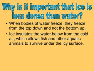 • When bodies of water freeze, they freeze
from the top down and not the bottom up.
• Ice insulates the water below from the cold
air, which allows fish and other aquatic
animals to survive under the icy surface.

 