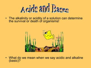 • The alkalinity or acidity of a solution can determine
the survival or death of organisms!

• What do we mean when we say acidic and alkaline
(basic)?

 