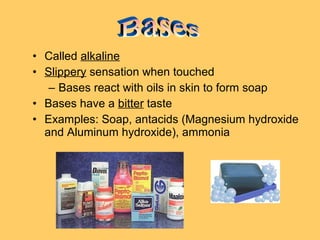 • Called alkaline
• Slippery sensation when touched
– Bases react with oils in skin to form soap
• Bases have a bitter taste
• Examples: Soap, antacids (Magnesium hydroxide
and Aluminum hydroxide), ammonia

 