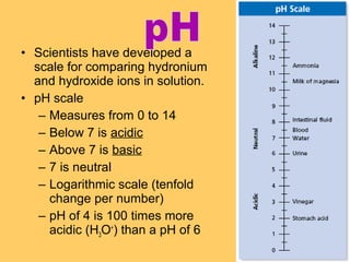 • Scientists have developed a
scale for comparing hydronium
and hydroxide ions in solution.
• pH scale
– Measures from 0 to 14
– Below 7 is acidic
– Above 7 is basic
– 7 is neutral
– Logarithmic scale (tenfold
change per number)
– pH of 4 is 100 times more
acidic (H3O+) than a pH of 6

 