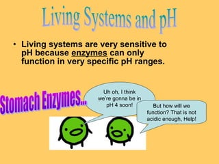 • Living systems are very sensitive to
pH because enzymes can only
function in very specific pH ranges.

Uh oh, I think
we’re gonna be in
pH 4 soon!

But how will we
function? That is not
acidic enough, Help!

 