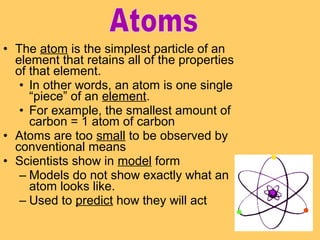 • The atom is the simplest particle of an
element that retains all of the properties
of that element.
• In other words, an atom is one single
“piece” of an element.
• For example, the smallest amount of
carbon = 1 atom of carbon
• Atoms are too small to be observed by
conventional means
• Scientists show in model form
– Models do not show exactly what an
atom looks like.
– Used to predict how they will act

 