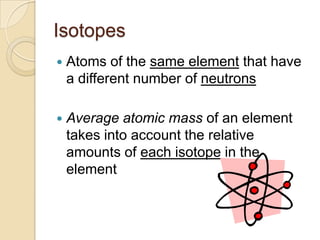 Isotopes
   Atoms of the same element that have
    a different number of neutrons

   Average atomic mass of an element
    takes into account the relative
    amounts of each isotope in the
    element
 