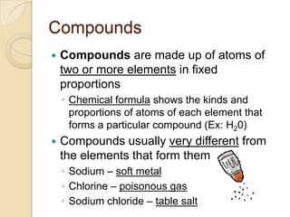 Compounds
   Compounds are made up of atoms of
    two or more elements in fixed
    proportions
    ◦ Chemical formula shows the kinds and
      proportions of atoms of each element that
      forms a particular compound (Ex: H20)
   Compounds usually very different from
    the elements that form them
    ◦ Sodium – soft metal
    ◦ Chlorine – poisonous gas
    ◦ Sodium chloride – table salt
 