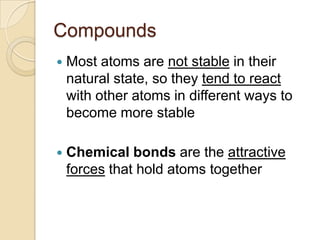 Compounds
   Most atoms are not stable in their
    natural state, so they tend to react
    with other atoms in different ways to
    become more stable

   Chemical bonds are the attractive
    forces that hold atoms together
 