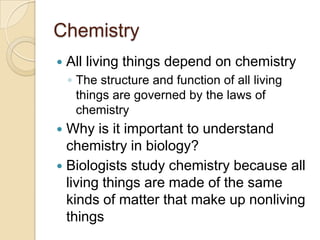 Chemistry
   All living things depend on chemistry
    ◦ The structure and function of all living
      things are governed by the laws of
      chemistry
 Why is it important to understand
  chemistry in biology?
 Biologists study chemistry because all
  living things are made of the same
  kinds of matter that make up nonliving
  things
 