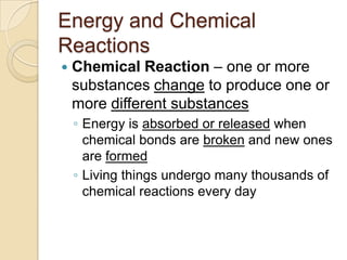 Energy and Chemical
Reactions
   Chemical Reaction – one or more
    substances change to produce one or
    more different substances
    ◦ Energy is absorbed or released when
      chemical bonds are broken and new ones
      are formed
    ◦ Living things undergo many thousands of
      chemical reactions every day
 