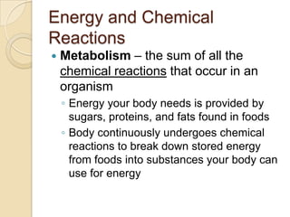 Energy and Chemical
Reactions
   Metabolism – the sum of all the
    chemical reactions that occur in an
    organism
    ◦ Energy your body needs is provided by
      sugars, proteins, and fats found in foods
    ◦ Body continuously undergoes chemical
      reactions to break down stored energy
      from foods into substances your body can
      use for energy
 