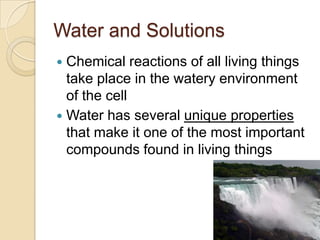 Water and Solutions
 Chemical reactions of all living things
  take place in the watery environment
  of the cell
 Water has several unique properties
  that make it one of the most important
  compounds found in living things
 