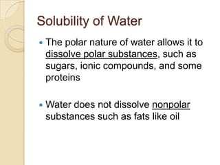 Solubility of Water
   The polar nature of water allows it to
    dissolve polar substances, such as
    sugars, ionic compounds, and some
    proteins

   Water does not dissolve nonpolar
    substances such as fats like oil
 