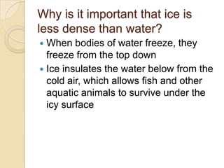 Why is it important that ice is
less dense than water?
 When bodies of water freeze, they
  freeze from the top down
 Ice insulates the water below from the
  cold air, which allows fish and other
  aquatic animals to survive under the
  icy surface
 