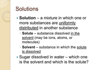 Solutions
   Solution – a mixture in which one or
    more substances are uniformly
    distributed in another substance
    ◦ Solute – substance dissolved in the
      solvent (may be ions, atoms, or
      molecules)
    ◦ Solvent – substance in which the solute
      is dissolved
   Sugar dissolved in water – which one
    is the solvent and which is the solute?
 