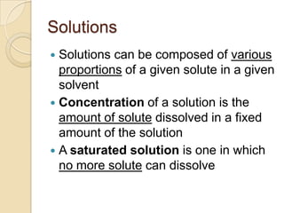 Solutions
 Solutions can be composed of various
  proportions of a given solute in a given
  solvent
 Concentration of a solution is the
  amount of solute dissolved in a fixed
  amount of the solution
 A saturated solution is one in which
  no more solute can dissolve
 