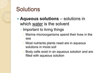 Solutions
   Aqueous solutions – solutions in
    which water is the solvent
    ◦ Important to living things
      Marine microorganisms spend their lives in the
       sea
      Most nutrients plants need are in aqueous
       solutions in moist soil
      Body cells exist in an aqueous solution and are
       filled with aqueous solution
 