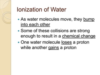 Ionization of Water
 As water molecules move, they bump
  into each other
 Some of these collisions are strong
  enough to result in a chemical change
 One water molecule loses a proton
  while another gains a proton
 