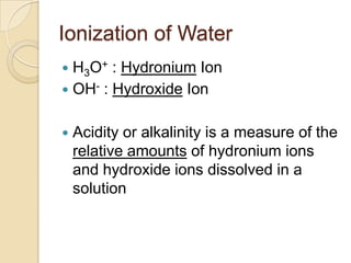 Ionization of Water
 H3O+ : Hydronium Ion
 OH- : Hydroxide Ion


   Acidity or alkalinity is a measure of the
    relative amounts of hydronium ions
    and hydroxide ions dissolved in a
    solution
 