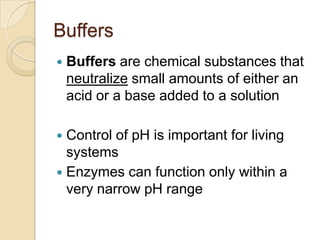 Buffers
   Buffers are chemical substances that
    neutralize small amounts of either an
    acid or a base added to a solution

 Control of pH is important for living
  systems
 Enzymes can function only within a
  very narrow pH range
 