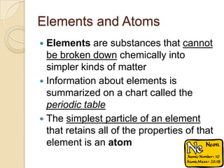 Elements and Atoms
 Elements are substances that cannot
  be broken down chemically into
  simpler kinds of matter
 Information about elements is
  summarized on a chart called the
  periodic table
 The simplest particle of an element
  that retains all of the properties of that
  element is an atom
 