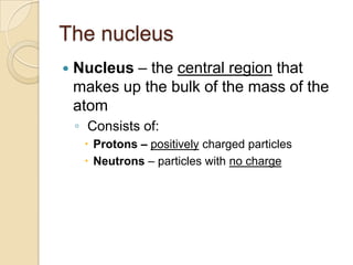 The nucleus
   Nucleus – the central region that
    makes up the bulk of the mass of the
    atom
    ◦ Consists of:
      Protons – positively charged particles
      Neutrons – particles with no charge
 