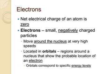 Electrons
 Net electrical charge of an atom is
  zero
 Electrons – small, negatively charged
  particles
    ◦ Move around the nucleus at very high
      speeds
    ◦ Located in orbitals – regions around a
      nucleus that show the probable location of
      an electron
      Orbitals correspond to specific energy levels
 