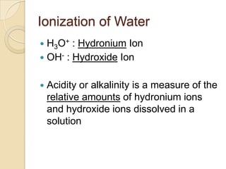 Ionization of Water
 H3O+ : Hydronium Ion
 OH- : Hydroxide Ion


   Acidity or alkalinity is a measure of the
    relat...