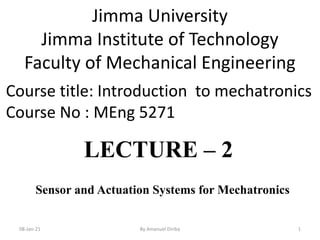 08-Jan-21 By Amanuel Diriba 1
Course title: Introduction to mechatronics
Course No : MEng 5271
Jimma University
Jimma Institute of Technology
Faculty of Mechanical Engineering
Sensor and Actuation Systems for Mechatronics
LECTURE – 2
 