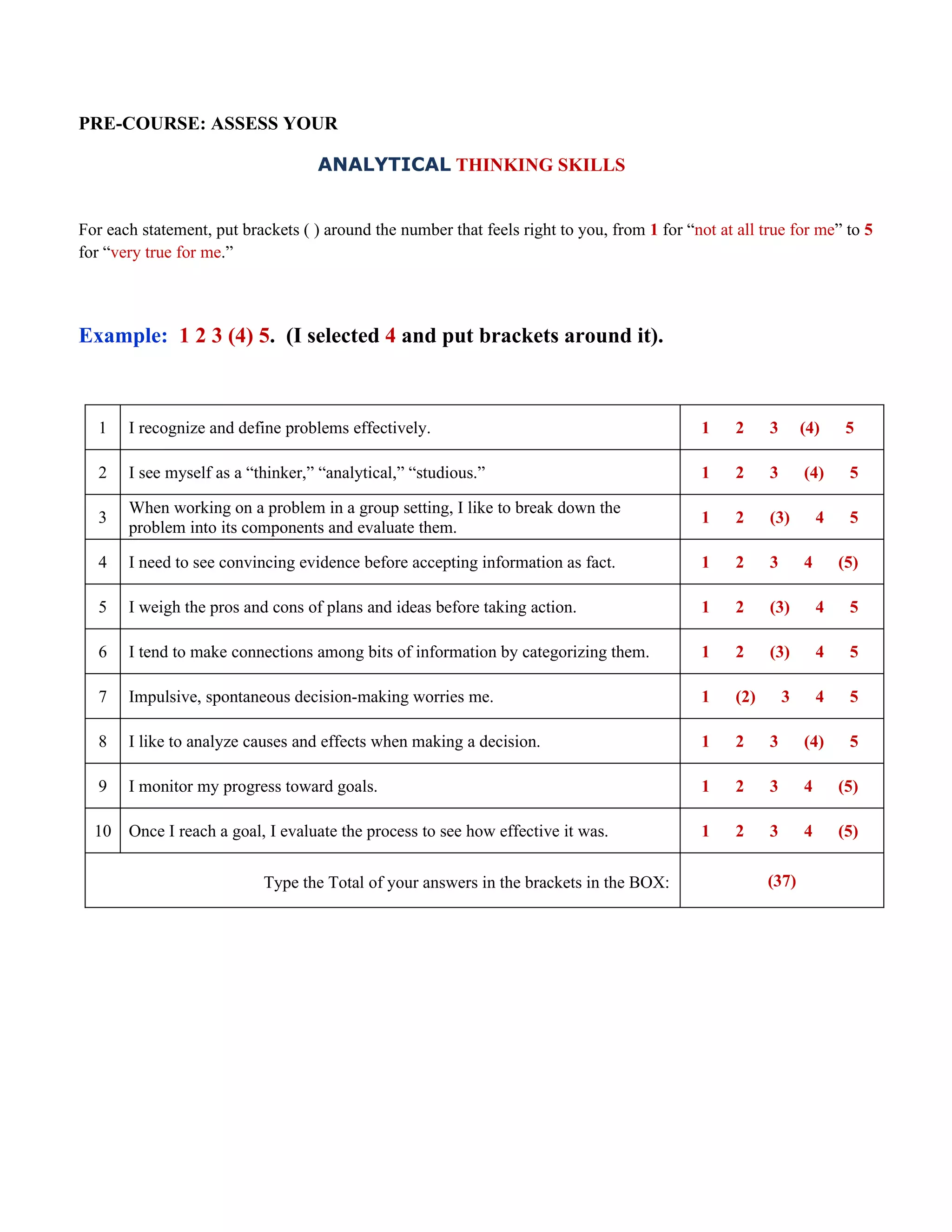 PRE-COURSE: ASSESS YOUR

                                    ANALYTICAL THINKING SKILLS


For each statement, put brackets ( ) around the number that feels right to you, from 1 for “not at all true for me” to 5
for “very true for me.”



Example: 1 2 3 (4) 5. (I selected 4 and put brackets around it).



   1   I recognize and define problems effectively.                                           1    2     3       (4)      5

   2   I see myself as a “thinker,” “analytical,” “studious.”                                 1    2     3       (4)      5

       When working on a problem in a group setting, I like to break down the
   3                                                                                          1    2     (3)         4    5
       problem into its components and evaluate them.

   4   I need to see convincing evidence before accepting information as fact.                1    2     3       4       (5)

   5   I weigh the pros and cons of plans and ideas before taking action.                     1    2     (3)         4    5

   6   I tend to make connections among bits of information by categorizing them.             1    2     (3)         4    5

   7   Impulsive, spontaneous decision-making worries me.                                     1    (2)       3       4    5

   8   I like to analyze causes and effects when making a decision.                           1    2     3       (4)      5

   9   I monitor my progress toward goals.                                                    1    2     3       4       (5)

  10   Once I reach a goal, I evaluate the process to see how effective it was.               1    2     3       4       (5)


                           Type the Total of your answers in the brackets in the BOX:                    (37)
 