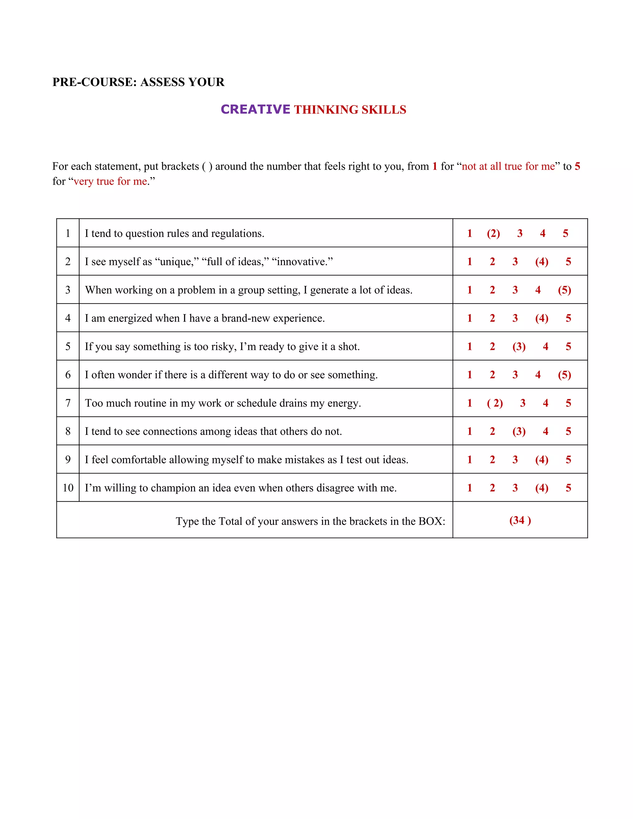 PRE-COURSE: ASSESS YOUR

                                      CREATIVE THINKING SKILLS



For each statement, put brackets ( ) around the number that feels right to you, from 1 for “not at all true for me” to 5
for “very true for me.”



  1    I tend to question rules and regulations.                                              1   (2)     3       4       5

  2    I see myself as “unique,” “full of ideas,” “innovative.”                               1    2     3       (4)      5

  3    When working on a problem in a group setting, I generate a lot of ideas.               1    2     3       4       (5)

  4    I am energized when I have a brand-new experience.                                     1    2     3       (4)      5

  5    If you say something is too risky, I’m ready to give it a shot.                        1    2     (3)         4    5

  6    I often wonder if there is a different way to do or see something.                     1    2     3       4       (5)

  7    Too much routine in my work or schedule drains my energy.                              1   ( 2)       3       4    5

  8    I tend to see connections among ideas that others do not.                              1    2     (3)         4    5

  9    I feel comfortable allowing myself to make mistakes as I test out ideas.               1    2     3       (4)      5

  10 I’m willing to champion an idea even when others disagree with me.                       1    2     3       (4)      5

                            Type the Total of your answers in the brackets in the BOX:                   (34 )
 