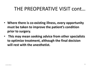 THE PREOPERATIVE VISIT cont…
• Where there is co-existing illness, every opportunity
must be taken to improve the patient’s condition
prior to surgery.
• This may mean seeking advice from other specialists
to optimize treatment, although the final decision
will rest with the anesthetist.
10
4/22/2021
 