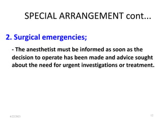 SPECIAL ARRANGEMENT cont...
2. Surgical emergencies;
- The anesthetist must be informed as soon as the
decision to operate has been made and advice sought
about the need for urgent investigations or treatment.
12
4/22/2021
 