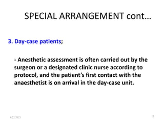 SPECIAL ARRANGEMENT cont…
3. Day-case patients;
- Anesthetic assessment is often carried out by the
surgeon or a designated clinic nurse according to
protocol, and the patient’s first contact with the
anaesthetist is on arrival in the day-case unit.
13
4/22/2021
 