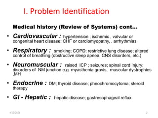 I. Problem Identification
• Cardiovascular : hypertension ; ischemic , valvular or
congenital heart disease; CHF or cardiomyopathy, , arrhythmias
• Respiratory : smoking; COPD; restrictive lung disease; altered
control of breathing (obstructive sleep apnea, CNS disorders, etc.)
• Neuromuscular : raised ICP ; seizures; spinal cord Injury;
disorders of NM junction e.g myasthenia gravis, muscular dystrophies
,MH
• Endocrlne : DM; thyroid disease; pheochromocytoma; steroid
therapy
• GI - Hepatic : hepatic disease; gastresophageal reflux
21
Medical history (Review of Systems) cont…
4/22/2021
 