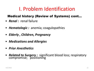 I. Problem Identification
• Renal : renal failure
• Hematologic : anemia; coagulopathies
• Elderly , Children, Pregnancy
• Medications and Allergies
• Prior Anesthetics
• Related to Surgery : significant blood loss; respiratory
compromise; positioning
22
Medical history (Review of Systems) cont…
4/22/2021
 