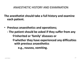 ANAESTHETIC HISTORY AND EXAMINATION
The anesthetist should take a full history and examine
each patient.
• Previous anaesthetics and operations;
- The patient should be asked if they suffer from any
Inherited or ‘family’ diseases or
whether they have experienced any difficulties
with previous anaesthetics
e.g., nausea, vomiting.
23
4/22/2021
 