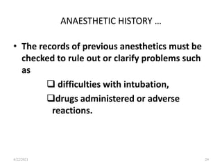ANAESTHETIC HISTORY …
• The records of previous anesthetics must be
checked to rule out or clarify problems such
as
 difficulties with intubation,
drugs administered or adverse
reactions.
24
4/22/2021
 