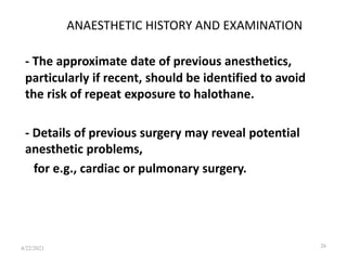 ANAESTHETIC HISTORY AND EXAMINATION
- The approximate date of previous anesthetics,
particularly if recent, should be identified to avoid
the risk of repeat exposure to halothane.
- Details of previous surgery may reveal potential
anesthetic problems,
for e.g., cardiac or pulmonary surgery.
26
4/22/2021
 