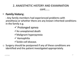 2. ANAESTHETIC HISTORY AND EXAMINATION
cont……
• Family history;
- Any family members had experienced problems with
anesthesia or whether there are any known inherited conditions
in the family e.g.
 Prolonged apnea
An unexplained death
Malignant hyperpyrexia
 Hemophilia
Sickle-cell disease.
o Surgery should be postponed if any of these conditions are
identified and the patient investigated appropriately.
27
4/22/2021
 