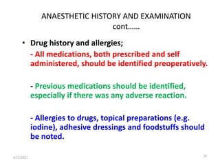 ANAESTHETIC HISTORY AND EXAMINATION
cont……
• Drug history and allergies;
- All medications, both prescribed and self
administered, should be identified preoperatively.
- Previous medications should be identified,
especially if there was any adverse reaction.
- Allergies to drugs, topical preparations (e.g.
iodine), adhesive dressings and foodstuffs should
be noted.
28
4/22/2021
 