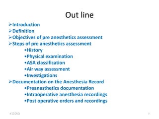 Out line
4/22/2021 3
Introduction
Definition
Objectives of pre anesthetics assessment
Steps of pre anesthetics assessment
•History
•Physical examination
•ASA classification
•Air way assessment
•Investigations
Documentation on the Anesthesia Record
•Preanesthetics documentation
•Intraoperative anesthesia recordings
•Post operative orders and recordings
 