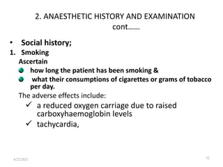 2. ANAESTHETIC HISTORY AND EXAMINATION
cont……
• Social history;
1. Smoking
Ascertain
how long the patient has been smoking &
what their consumptions of cigarettes or grams of tobacco
per day.
The adverse effects include:
 a reduced oxygen carriage due to raised
carboxyhaemoglobin levels
 tachycardia,
32
4/22/2021
 