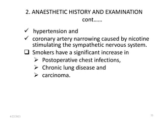 2. ANAESTHETIC HISTORY AND EXAMINATION
cont……
 hypertension and
 coronary artery narrowing caused by nicotine
stimulating the sympathetic nervous system.
 Smokers have a significant increase in
 Postoperative chest infections,
 Chronic lung disease and
 carcinoma.
33
4/22/2021
 