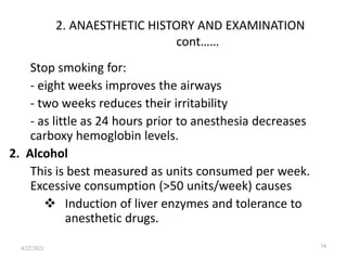 2. ANAESTHETIC HISTORY AND EXAMINATION
cont……
Stop smoking for:
- eight weeks improves the airways
- two weeks reduces their irritability
- as little as 24 hours prior to anesthesia decreases
carboxy hemoglobin levels.
2. Alcohol
This is best measured as units consumed per week.
Excessive consumption (>50 units/week) causes
 Induction of liver enzymes and tolerance to
anesthetic drugs.
34
4/22/2021
 