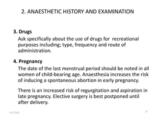 2. ANAESTHETIC HISTORY AND EXAMINATION
3. Drugs
Ask specifically about the use of drugs for recreational
purposes including; type, frequency and route of
administration.
4. Pregnancy
The date of the last menstrual period should be noted in all
women of child-bearing age. Anaesthesia increases the risk
of inducing a spontaneous abortion in early pregnancy.
There is an increased risk of regurgitation and aspiration in
late pregnancy. Elective surgery is best postponed until
after delivery.
35
4/22/2021
 