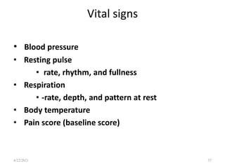 Vital signs
• Blood pressure
• Resting pulse
• rate, rhythm, and fullness
• Respiration
• -rate, depth, and pattern at rest
• Body temperature
• Pain score (baseline score)
37
4/22/2021
 