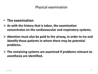 Physical examination
• The examination
 As with the history that is taken, the examination
concentrates on the cardiovascular and respiratory systems.
 Attention must also be paid to the airway, in order to try and
identify those patients in whom there may be potential
problems.
 The remaining systems are examined if problems relevant to
anesthesia are identified.
38
4/22/2021
 